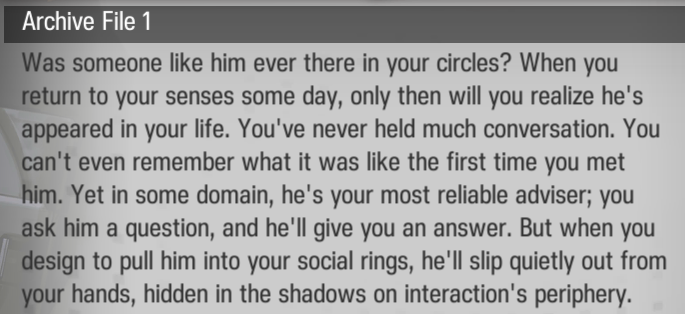 Was someone like him ever there in your circles? When you return to your senses some day, only then will you realize he's appeared in your life. You've never held much conversation. You can't even remember what it was like the first time you met him. Yet in some domain, he's your most reliable adviser; you ask him a question, and he'll give you an answer. But when you design to pull him into your social rings, he'll slip quietly out from your hands, hidden in the shadows on interaction's periphery.